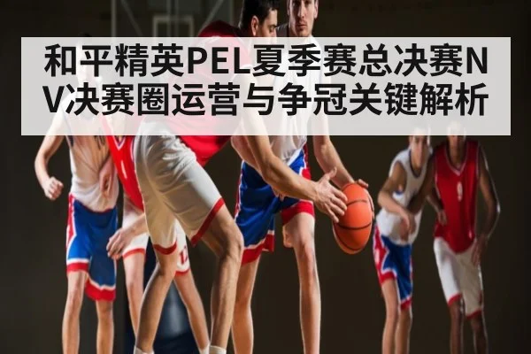 和平精英PEL夏季赛总决赛NV决赛圈运营与争冠关键解析