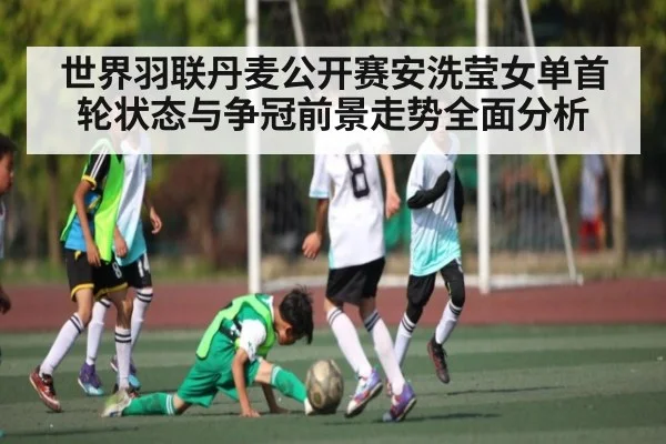 世界羽联丹麦公开赛安洗莹女单首轮状态与争冠前景走势全面分析